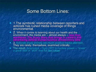 Some Bottom Lines: 1.The symbiotic relationship between reporters and activists has ruined media coverage of things environmental.  2.  When it comes to learning about our health and the environment, the media are -- almost always --  less than worthless! The Scary Story that brings in viewers and advertising dollars trumps science almost every time 3.  Activists enjoy entirely too much positive media attention.   They are rarely, themselves, examined critically. The result:   Americans -- from DDT to nuclear power -- “know” a great deal of “stuff” that flat  isn’t true! 