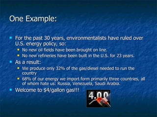 One Example: For the past 30 years, environmentalists have ruled over U.S. energy policy, so: No new oil fields have been brought on line. No new refineries have been built in the U.S. for 23 years. As a result: We produce only 32% of the gas/diesel needed to run the country 68% of our energy we import form primarily three countries, all of whom hate us: Russia, Venezuela, Saudi Arabia. Welcome to $4/gallon gas!!! 
