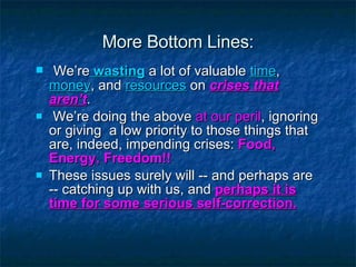 More Bottom Lines: We’re  wasting  a lot of valuable  time ,  money , and  resources  on  crises that aren’t . We’re doing the above  at our peril , ignoring or giving  a low priority to those things that are, indeed, impending crises:  Food, Energy, Freedom!! These issues surely will -- and perhaps are -- catching up with us, and  perhaps it is time for some serious self-correction. 