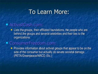To Learn More: ActivistCash.com: Lists the groups, their affiliated foundations, the people who are behind the groups and several celebrities and their ties to the organizations. ConsumerFreedom.com: Provides information about activist groups that appear to be on the side of the consumer but actually do severe societal damage (PETA/Greenpeace/NRCD. Etc.) 