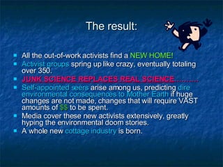 The result: All the out-of-work activists find a  NEW HOME! Activist groups  spring up like crazy, eventually totaling over 350.  JUNK SCIENCE REPLACES REAL SCIENCE ………. Self-appointed seers  arise among us, predicting  dire environmental consequences to Mother Earth  if huge changes are not made, changes that will require VAST amounts of   $$   to be spent. Media cover these new activists extensively, greatly hyping the environmental doom stories. A whole new  cottage industry  is born.  
