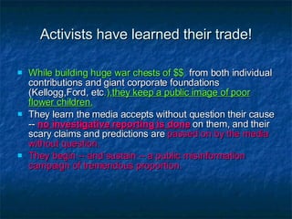 Activists have learned their trade! While building huge war chests of $$   from both individual contributions and giant corporate foundations (Kellogg,Ford, etc .), they keep a public image of poor flower children. They learn the media accepts without question their cause --  no investigative reporting is done  on them, and their scary claims and predictions are  passed on by the media without question. They begin -- and sustain -- a public misinformation campaign of tremendous proportion. 