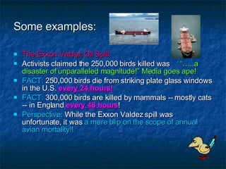 Some examples: The Exxon Valdez Oil Spill: Activists claimed the 250,000 birds killed was  “…..a  disaster of unparalleled magnitude!” Media goes ape! FACT:  250,000 birds die from striking plate glass windows in the U.S.  every 24 hours! FACT:  300,000 birds are killed by mammals -- mostly cats -- in England  every 48 hours ! Perspective:  While the Exxon Valdez spill was unfortunate, it was  a mere blip on the scope of annual avian mortality!! 