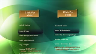 Education & Career Puberty  & Menstruation Relationship  between girls/boys Sexuality & Safe Sex Parents – Generation  Gap Adolescents  problems  and confusions. Health & Hygiene  Fitness & Yoga Healthy & Happy Food Habits  Growth & development Body  Changes  Emotional  Wellness 30 Episodes of 3-5min transmitted  regularly Click For Video Click For Video 