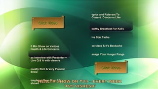 20 Min Show on Various Health & Life Concerns Has interview with Presenter + Live Q & A with viewers Visually Rich & Very Popular  Show Completed More Than 25 shows  Topics and Relevant To Current  Concerns Like Healthy Breakfast For Kid's Five Star Tadka Exercises & It's Backache Manage Your Hunger Pangs Click Video Click Video 