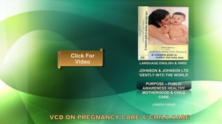 LANGUAGE ENGLISH & HINDI JOHNSON & JOHNSON LTD ‘ GENTLY INTO THE WORLD’  PURPOSE – PUBLIC AWARENESS HEALTHY MOTHERHOOD & CHILD CARE LENGTH 1 HOUR VCD ON PREGNANCY CARE & CHILD CARE Click For Video 