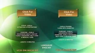 LANGUAGE ENGLISH PURPOSE – PUBLIC AWARENESS ABOUT HIGH BP : EARLY DIAGNOSIS, SELF CARE & MEDICAL CARE ZYDUS  CADILA  ‘ ATTENTION HYPERTENTION’ LENGTH 15 MINUTES VCD ON HIGH BP CADILA PHARMA ‘ LIVING WITH DIABETES’  PURPOSE – PUBLIC AWARENESS ABOUT DIABETES : EARLY DIAGNOSIS, SELF CARE & MEDICAL CARE LENGTH 23 MINUTES Click For Video Click For Video 