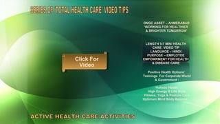 SERIES OF ‘TOTAL HEALTH CARE’ VIDEO TIPS  ONGC ASSET – AHMEDABAD ‘ WORKING FOR HEALTHIER  & BRIGHTER TOMORROW’ LENGTH 5-7 MIN/ HEALTH CARE  VIDEO TIP LANGUAGE – HINDI PURPOSE – EMPLOYEE EMPOWRMENT FOR HEALTH & DISEASE CARE Positive Health Options’  Trainings  For Corporate World & Government : Holistic Health High Energy & Life Style Fitness, Yoga & Posture Care Optimum Mind Body Balance  Click For Video 