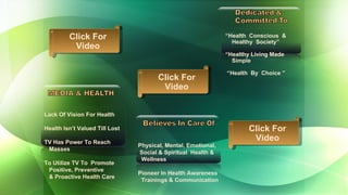 Lack Of Vision For Health Health Isn’t Valued Till Lost TV Has Power To Reach  Masses  To Utilize TV To  Promote  Positive, Preventive  & Proactive Health Care Physical, Mental, Emotional,  Social & Spiritual  Health &  Wellness Pioneer In Health Awareness  Trainings & Communication  “ Health  Conscious  &  Healthy  Society” “ Healthy Living Made  Simple “ Health  By  Choice ”  Click For Video Click For Video Click For Video 