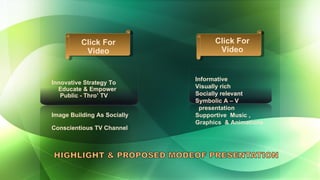 Informative Visually rich Socially relevant Symbolic A – V  presentation Supportive  Music ,  Graphics  & Animations Innovative Strategy To  Educate & Empower  Public - Thro’ TV Image Building As Socially  Conscientious TV Channel Click For Video Click For Video 