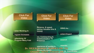 WORKS As : Content Expert Research  Presenter Host  &  Coordinator  Efficiency, & speed, saving valuable time & money Live, Commanding &  Communicative TV Presence Experience of workig in more than 2,000 TV Shows On Health Doctor Working In  Program Increases  Authenticity Of  Program Many Fold Click For Video Click For Video Click For Video 
