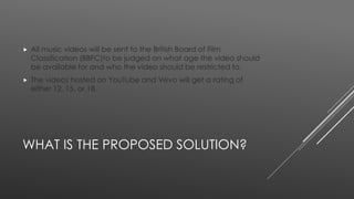  All music videos will be sent to the British Board of Film 
Classification (BBFC)to be judged on what age the video should 
be available for and who the video should be restricted to. 
 The videos hosted on YouTube and Vevo will get a rating of 
either 12, 15, or 18. 
WHAT IS THE PROPOSED SOLUTION? 
 