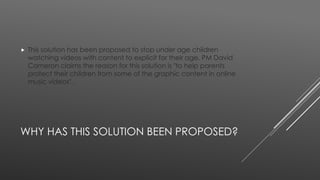  This solution has been proposed to stop under age children 
watching videos with content to explicit for their age, PM David 
Cameron claims the reason for this solution is "to help parents 
protect their children from some of the graphic content in online 
music videos". 
WHY HAS THIS SOLUTION BEEN PROPOSED? 
 