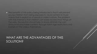  The benefits of this policy being introduced is that it will prevent 
young children from being exposed to visual content in music 
videos that is explicit or of sexual or violent nature. The problem 
with the internet is that children can easily access most things on 
the web, this solution should help to slowly diminish the vast 
amount of unsuitable content, through harsh age restrictions and 
barriers on the videos themselves. 
WHAT ARE THE ADVANTAGES OF THIS 
SOLUTION? 
 