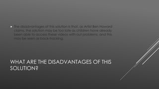  The disadvantages of this solution is that, as Artist Ben Howard 
claims, the solution may be too late as children have already 
been able to access these videos with out problems, and this 
may be seen as back-tracking. 
WHAT ARE THE DISADVANTAGES OF THIS 
SOLUTION? 
 