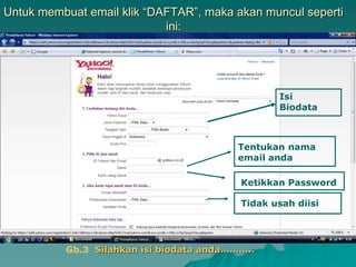 Untuk membuat email klik “DAFTAR”, maka akan muncul seperti
ini:
Isi
Biodata
Tentukan nama
email anda
Ketikkan Password
Tidak usah diisi
Gb.3 Silahkan isi biodata anda………..
 