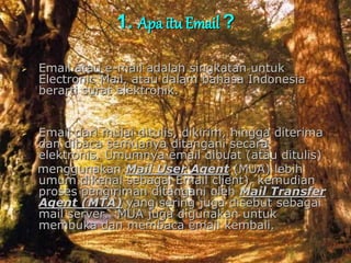 1. Apa itu Email ?
 Email atau e-mail adalah singkatan untuk
Electronic Mail, atau dalam bahasa Indonesia
berarti surat elektronik.
 Email dari mulai ditulis, dikirim, hingga diterima
dan dibaca semuanya ditangani secara
elektronis. Umumnya email dibuat (atau ditulis)
menggunakan Mail User Agent (MUA) lebih
umum dikenal sebagai Email client), kemudian
proses pengiriman ditangani oleh Mail Transfer
Agent (MTA) yang sering juga disebut sebagai
mail server. MUA juga digunakan untuk
membuka dan membaca email kembali.
 