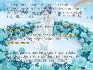  Sistem pengalamatan pada email
menggunakan format identitas dan domain
yang digabung menggunakan karakter @
(at, dibaca et).
 Misalnya email saya adalah di_sudar
@yahoo.co.id.
Artinya email saya bernama di_sudar
provider yang digunakaan adalah
yahoo.com
 Sehingga alamat lengkap email adalah
penggabungan nama dengan penyedia
tersebut yang dibatasi oleh char@.
 