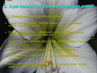 3. Apa kelebihan dan kekurangan email
3.1 Kelebihan menggunakan email :
 Cepat (sangat cepat ) karena hanya perlu beberapa
menit (ketik dan send)
 Dapat mengirim file [ attactment seperti file doc, excel,
mp3, gambar, video dan lain-lain ]
 kapan saja dan dimana saja [ tidak ada perbedaan lokasi
dan waktu ]
 Mudah [ karena kita cukup mengetik di komputer ]
 multiple send [ dapat mengirim ke beberapa orang
sekaligus ]
 biaya lebih murah karena internet sekarang sudah mulai
agak murah di Indonesia
 