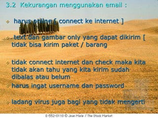 3.2 Kekurangan menggunakan email :
 harus online [ connect ke internet ]
 text dan gambar only yang dapat dikirim [
tidak bisa kirim paket / barang
 tidak connect internet dan check maka kita
tidak akan tahu yang kita kirim sudah
dibalas atau belum
 harus ingat username dan password
 ladang virus juga bagi yang tidak mengerti
 