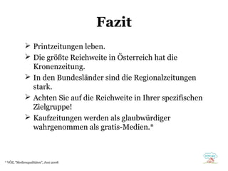 Fazit
 Printzeitungen leben.
 Die größte Reichweite in Österreich hat die
Kronenzeitung.
 In den Bundesländer sind die Regionalzeitungen
stark.
 Achten Sie auf die Reichweite in Ihrer spezifischen
Zielgruppe!
 Kaufzeitungen werden als glaubwürdiger
wahrgenommen als gratis-Medien.*

* VÖZ, "Medienqualitäten", Juni 2008

 