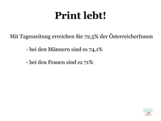 Print lebt!
Mit Tageszeitung erreichen Sie 72,5% der ÖsterreicherInnen
- bei den Männern sind es 74,1%
- bei den Frauen sind es 71%

 
