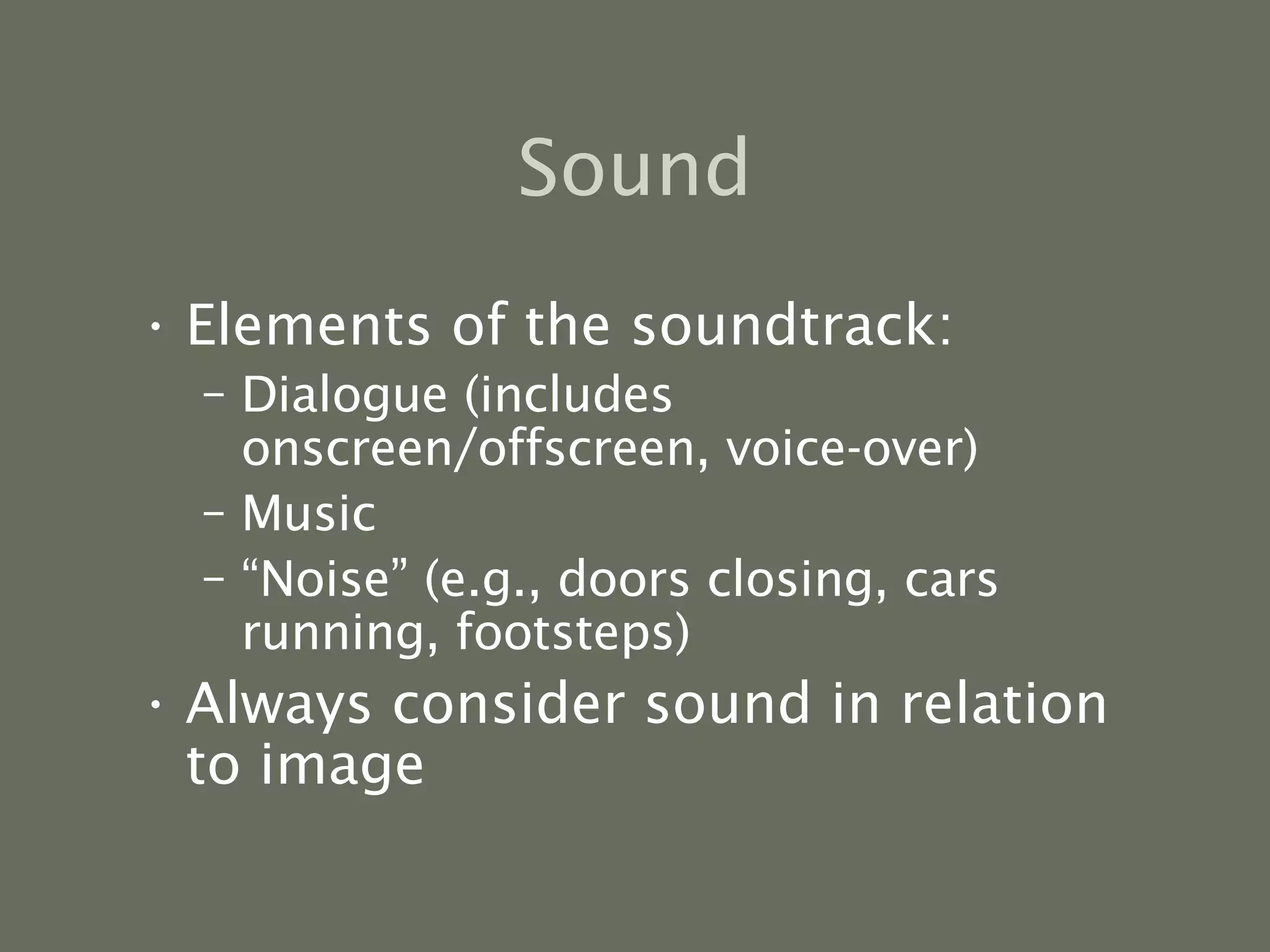 Sound Elements of the soundtrack: Dialogue (includes onscreen/offscreen, voice-over) Music “ Noise” (e.g., doors closing, cars running, footsteps) Always consider sound in relation to image  