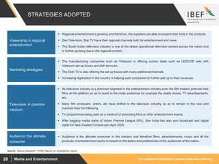 For updated information, please visit www.ibef.orgMedia and Entertainment20
STRATEGIES ADOPTED
Source: Aranca Research, KPMG Report on Engineering sector
 The manufacturing companies such as Videocon is offering combo deals such as LED/LCD sets with
Videocon set-up boxes and dish services.
 The Dish TV is also offering the set up boxes with many additional channels.
 Increasing digitisation in the country is helping such companies to further add up to their revenues.
Marketing strategies
 As television industry is a dominant segment in the entertainment industry even the film makers promote their
films at this platform so as to reach to the mass audiences for example the reality shows, TV advertisements,
etc.
 Many film producers, actors, etc have shifted to the television industry so as to remain in the race and
maintain their fan following.
 TV programmes being used as a medium of promoting films or other entertainment events.
 After bagging media rights of Indian Premier League (IPL), Star India has also won broadcast and digital
rights for New Zealand Cricket upto April 2020.
Television: A common
medium
 Audience is the ultimate consumer in this industry and therefore films, advertisements, music and all the
products of entertainment sector is based on the tastes and preferences of the audiences of the nation.
Audience: the ultimate
consumer
 Regional entertainment is growing and therefore, the suppliers are able to expand their forte in the products.
 Zee Television, Star TV have their regional channels both for entertainment and news.
 The South Indian television industry is one of the oldest operational television sectors across the nation and
is further growing due to the regional content.
Viewership in regional
entertainment
 