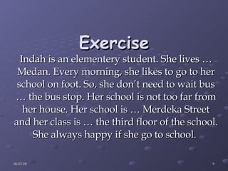 Exercise Indah is an elementery student. She lives … Medan. Every morning, she likes to go to her school on foot. So, she don’t need to wait bus … the bus stop. Her school is not too far from her house. Her school is … Merdeka Street and her class is … the third floor of the school. She always happy if she go to school.   
