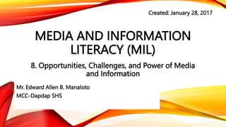 MEDIA AND INFORMATION
LITERACY (MIL)
8. Opportunities, Challenges, and Power of Media
and Information
Mr. Edward Allen B. Manaloto
MCC-Dapdap SHS
Created: January 28, 2017
 