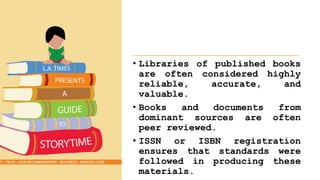 • Libraries of published books
are often considered highly
reliable, accurate, and
valuable.
• Books and documents from
dominant sources are often
peer reviewed.
• ISSN or ISBN registration
ensures that standards were
followed in producing these
materials.
 