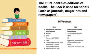 The ISBN identifies editions of
books. The ISSN is used for serials
(such as journals, magazines and
newspapers).
 