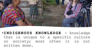•I N D I G E N O U S K N O W L E D G E - knowledge
that is unique to a specific culture
or society; most often it is not
written down.
 