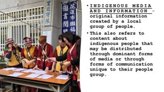• I N D I G E N O U S M E D I A
A N D I N F O R M A T I O N -
original information
created by a local
group of people.
• This also refers to
content about
indigenous people that
may be distributed
through dominant forms
of media or through
forms of communication
unique to their people
group.
 