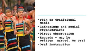 • Folk or traditional
media
• Gatherings and social
organizations
• Direct observation
• Records - may be
written, carved, or oral
• Oral instruction
 