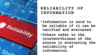 R E L I A B I L I T Y O F
I N F O R M A T I O N
•Information is said to
be reliable if it can be
verified and evaluated.
•Others refer to the
trustworthiness of the
source in evaluating the
reliability of
information.
 