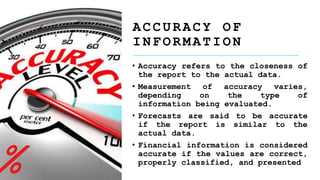• Accuracy refers to the closeness of
the report to the actual data.
• Measurement of accuracy varies,
depending on the type of
information being evaluated.
• Forecasts are said to be accurate
if the report is similar to the
actual data.
• Financial information is considered
accurate if the values are correct,
properly classified, and presented
A C C U R A C Y O F
I N F O R M A T I O N
 