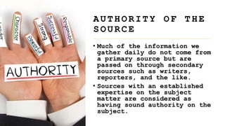 • Much of the information we
gather daily do not come from
a primary source but are
passed on through secondary
sources such as writers,
reporters, and the like.
• Sources with an established
expertise on the subject
matter are considered as
having sound authority on the
subject.
A U T H O R I T Y O F T H E
S O U R C E
 