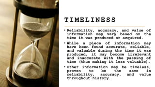 • Reliability, accuracy, and value of
information may vary based on the
time it was produced or acquired.
• While a piece of information may
have been found accurate, reliable,
and valuable during the time it was
produced, it may become irrelevant
and inaccurate with the passing of
time (thus making it less valuable).
• Other information may be timeless,
proven to be the same in
reliability, accuracy, and value
throughout history.
TIMELINESS
 