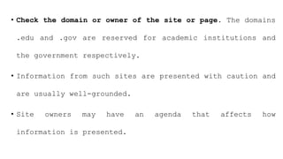 • Check the domain or owner of the site or page. The domains
.edu and .gov are reserved for academic institutions and
the government respectively.
• Information from such sites are presented with caution and
are usually well-grounded.
• Site owners may have an agenda that affects how
information is presented.
 