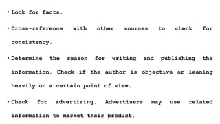 • Look for facts.
• Cross-reference with other sources to check for
consistency.
• Determine the reason for writing and publishing the
information. Check if the author is objective or leaning
heavily on a certain point of view.
• Check for advertising. Advertisers may use related
information to market their product.
 