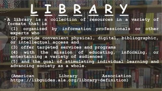 L I B R A R Y
• A library is a collection of resources in a variety of
formats that is
(1) organized by information professionals or other
experts who
(2) provide convenient physical, digital, bibliographic,
or intellectual access and
(3) offer targeted services and programs
(4) with the mission of educating, informing, or
entertaining a variety of audiences
(5) and the goal of stimulating individual learning and
advancing society as a whole.
(American Library Association -
https://libguides.ala.org/library-definition)
 
