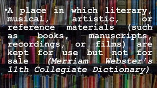 •A place in which literary,
musical, artistic, or
reference materials (such
as books, manuscripts,
recordings, or films) are
kept for use but not for
sale (Merriam Webster’s
11th Collegiate Dictionary)
 