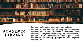 A CA DEMIC
LIBRARY
• Serves colleges and universities.
• Academic libraries encompass research
libraries, baccalaureate, masters and
doctoral degree granting institutions,
junior and community colleges, and
distance learning programs of higher
education.
 