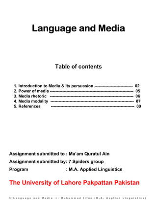 1 | L a n g u a g e a n d M e d i a : : : M u h a m m a d I r f a n ( M . A . A p p l i e d L i n g u i s t i c s )
Language and Media
Table of contents
1. Introduction to Media & Its persuasion ---------------------------- 02
2. Power of media ------------------------------------------------------------- 05
3. Media rhetoric ------------------------------------------------------------- 06
4. Media modality ------------------------------------------------------------- 07
5. References ------------------------------------------------------------- 09
Assignment submitted to : Ma’am Quratul Ain
Assignment submitted by: 7 Spiders group
Program : M.A. Applied Linguistics
The University of Lahore Pakpattan Pakistan
 