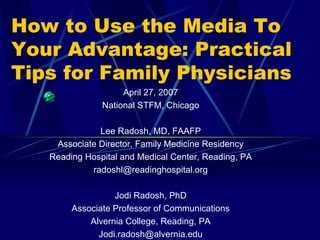 How to Use the Media To Your Advantage: Practical Tips for Family Physicians April 27, 2007 National STFM, Chicago Lee Radosh, MD, FAAFP Associate Director, Family Medicine Residency Reading Hospital and Medical Center, Reading, PA [email_address] Jodi Radosh, PhD Associate Professor of Communications Alvernia College, Reading, PA [email_address] 