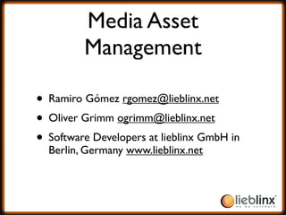 Media Asset
         Management

• Ramiro Gómez rgomez@lieblinx.net
• Oliver Grimm ogrimm@lieblinx.net
• Software Developers at lieblinx GmbH in
  Berlin, Germany www.lieblinx.net