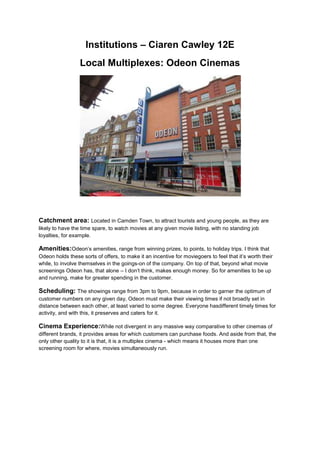 Institutions – Ciaren Cawley 12E
Local Multiplexes: Odeon Cinemas

Catchment area: Located in Camden Town, to attract tourists and young people, as they are
likely to have the time spare, to watch movies at any given movie listing, with no standing job
loyalties, for example.

Amenities:Odeon’s amenities, range from winning prizes, to points, to holiday trips. I think that
Odeon holds these sorts of offers, to make it an incentive for moviegoers to feel that it’s worth their
while, to involve themselves in the goings-on of the company. On top of that, beyond what movie
screenings Odeon has, that alone – I don’t think, makes enough money. So for amenities to be up
and running, make for greater spending in the customer.

Scheduling: The showings range from 3pm to 9pm, because in order to garner the optimum of
customer numbers on any given day, Odeon must make their viewing times if not broadly set in
distance between each other, at least varied to some degree. Everyone hasdifferent timely times for
activity, and with this, it preserves and caters for it.

Cinema Experience:While not divergent in any massive way comparative to other cinemas of
different brands, it provides areas for which customers can purchase foods. And aside from that, the
only other quality to it is that, it is a multiplex cinema - which means it houses more than one
screening room for where, movies simultaneously run.

 