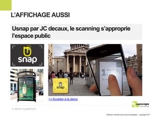 L’AFFICHAGE AUSSI

Usnap par JC decaux, le scanning s’approprie
l’espace public




                    >> Accéder à la démo


4. MÉDIA AUGMENTÉ

                                           Diffusion interdite sans accord préalable – copyright 2011
 