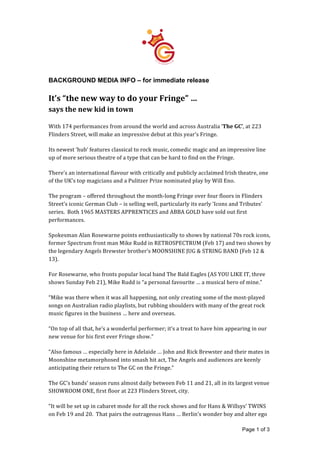   Page 1 of 3
	
  
	
  
BACKGROUND MEDIA INFO – for immediate release
	
  
It’s	
  “the	
  new	
  way	
  to	
  do	
  your	
  Fringe”	
  …	
  
says	
  the	
  new	
  kid	
  in	
  town	
  
	
  
With	
  174	
  performances	
  from	
  around	
  the	
  world	
  and	
  across	
  Australia	
  ‘The	
  GC’,	
  at	
  223	
  
Flinders	
  Street,	
  will	
  make	
  an	
  impressive	
  debut	
  at	
  this	
  year’s	
  Fringe.	
  
	
  
Its	
  newest	
  ‘hub’	
  features	
  classical	
  to	
  rock	
  music,	
  comedic	
  magic	
  and	
  an	
  impressive	
  line	
  
up	
  of	
  more	
  serious	
  theatre	
  of	
  a	
  type	
  that	
  can	
  be	
  hard	
  to	
  find	
  on	
  the	
  Fringe.	
  
	
  
There’s	
  an	
  international	
  flavour	
  with	
  critically	
  and	
  publicly	
  acclaimed	
  Irish	
  theatre,	
  one	
  
of	
  the	
  UK’s	
  top	
  magicians	
  and	
  a	
  Pulitzer	
  Prize	
  nominated	
  play	
  by	
  Will	
  Eno.	
  
	
  
The	
  program	
  –	
  offered	
  throughout	
  the	
  month-­‐long	
  Fringe	
  over	
  four	
  floors	
  in	
  Flinders	
  
Street’s	
  iconic	
  German	
  Club	
  –	
  is	
  selling	
  well,	
  particularly	
  its	
  early	
  ‘Icons	
  and	
  Tributes’	
  
series.	
  	
  Both	
  1965	
  MASTERS	
  APPRENTICES	
  and	
  ABBA	
  GOLD	
  have	
  sold	
  out	
  first	
  
performances.	
  
	
  
Spokesman	
  Alan	
  Rosewarne	
  points	
  enthusiastically	
  to	
  shows	
  by	
  national	
  70s	
  rock	
  icons,	
  
former	
  Spectrum	
  front	
  man	
  Mike	
  Rudd	
  in	
  RETROSPECTRUM	
  (Feb	
  17)	
  and	
  two	
  shows	
  by	
  
the	
  legendary	
  Angels	
  Brewster	
  brother’s	
  MOONSHINE	
  JUG	
  &	
  STRING	
  BAND	
  (Feb	
  12	
  &	
  
13).	
  	
  
	
  
For	
  Rosewarne,	
  who	
  fronts	
  popular	
  local	
  band	
  The	
  Bald	
  Eagles	
  (AS	
  YOU	
  LIKE	
  IT,	
  three	
  
shows	
  Sunday	
  Feb	
  21),	
  Mike	
  Rudd	
  is	
  “a	
  personal	
  favourite	
  …	
  a	
  musical	
  hero	
  of	
  mine.”	
  
	
  
“Mike	
  was	
  there	
  when	
  it	
  was	
  all	
  happening,	
  not	
  only	
  creating	
  some	
  of	
  the	
  most-­‐played	
  
songs	
  on	
  Australian	
  radio	
  playlists,	
  but	
  rubbing	
  shoulders	
  with	
  many	
  of	
  the	
  great	
  rock	
  
music	
  figures	
  in	
  the	
  business	
  …	
  here	
  and	
  overseas.	
  	
  
	
  
“On	
  top	
  of	
  all	
  that,	
  he’s	
  a	
  wonderful	
  performer;	
  it’s	
  a	
  treat	
  to	
  have	
  him	
  appearing	
  in	
  our	
  
new	
  venue	
  for	
  his	
  first	
  ever	
  Fringe	
  show.”	
  
	
  
“Also	
  famous	
  …	
  especially	
  here	
  in	
  Adelaide	
  …	
  John	
  and	
  Rick	
  Brewster	
  and	
  their	
  mates	
  in	
  
Moonshine	
  metamorphosed	
  into	
  smash	
  hit	
  act,	
  The	
  Angels	
  and	
  audiences	
  are	
  keenly	
  
anticipating	
  their	
  return	
  to	
  The	
  GC	
  on	
  the	
  Fringe.”	
  	
  
	
  
The	
  GC’s	
  bands’	
  season	
  runs	
  almost	
  daily	
  between	
  Feb	
  11	
  and	
  21,	
  all	
  in	
  its	
  largest	
  venue	
  
SHOWROOM	
  ONE,	
  first	
  floor	
  at	
  223	
  Flinders	
  Street,	
  city.	
  
	
  
“It	
  will	
  be	
  set	
  up	
  in	
  cabaret	
  mode	
  for	
  all	
  the	
  rock	
  shows	
  and	
  for	
  Hans	
  &	
  Willsys’	
  TWINS	
  
on	
  Feb	
  19	
  and	
  20.	
  	
  That	
  pairs	
  the	
  outrageous	
  Hans	
  …	
  Berlin’s	
  wonder	
  boy	
  and	
  alter	
  ego	
  	
  
 